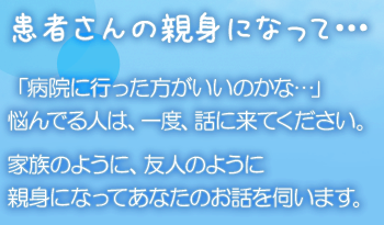 患者さんの親身になって… 「病院に行った方がいいのかな…」悩んでる人は、一度、話に来てください。家族のように、友人のように親身になってあなたのお話を伺います。