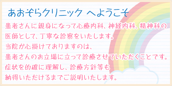 あおぞらクリニックへようこそ　患者さんに親身になって心療内科、神経内科、精神科の医師として、丁寧な診察をいたします。当院が心掛けておりますのは、患者さんのお立場に立って診療させていただくことです。症状を的確に理解し、診療方針等も納得いただけるまでご説明いたします。