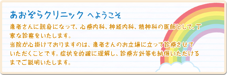 あおぞらクリニックへようこそ。患者さんに親身になって、心療内科、神経内科、精神科の医師として、丁寧な診察をいたします。当院が心掛けておりますのは、患者さんのお立場に立って診療させていただくことです。病状を理解し、診療方針も納得いただけるまでご説明いたします。