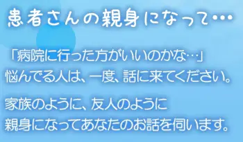 患者さんの親身になって… 「病院に行った方がいいのかな…」悩んでる人は、一度、話に来てください。家族のように、友人のように親身になってあなたのお話を伺います。